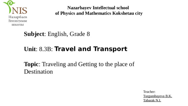 Nazarbayev Intellectual school of Physics and Mathematics Kokshetau city Subject : English, Grade 8 Unit : 8.3B: Travel and Transport Topic : Traveling and Getting to the place of Destination Teacher: Turgumbayeva B.K. Tabarak N.I. 