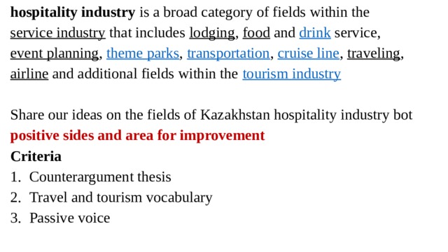 hospitality industry  is a broad category of fields within the  service industry  that includes  lodging ,  food  and  drink  service,  event planning ,  theme parks ,  transportation ,  cruise line ,  traveling ,  airline  and additional fields within the  tourism industry Share our ideas on the fields of Kazakhstan hospitality industry bot positive sides and area for improvement Criteria Counterargument thesis Travel and tourism vocabulary Passive voice 