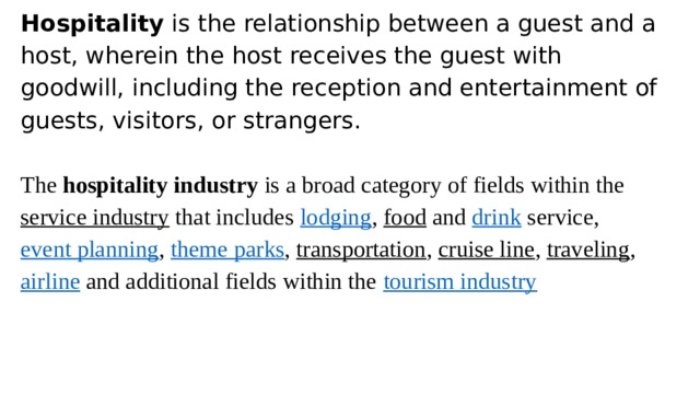 Hospitality  is the relationship between a guest and a host, wherein the host receives the guest with goodwill, including the reception and entertainment of guests, visitors, or strangers. The  hospitality industry  is a broad category of fields within the  service industry  that includes  lodging ,  food  and  drink  service,  event planning ,  theme parks ,  transportation ,  cruise line ,  traveling ,  airline  and additional fields within the  tourism industry 