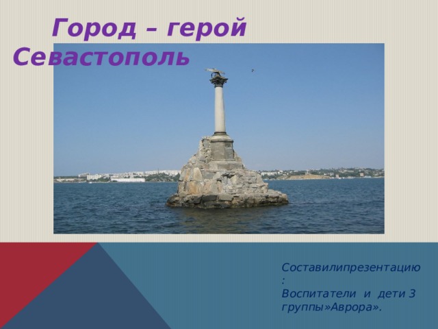  Город – герой Севастополь Составилипрезентацию: Воспитатели и дети 3 группы»Аврора». 