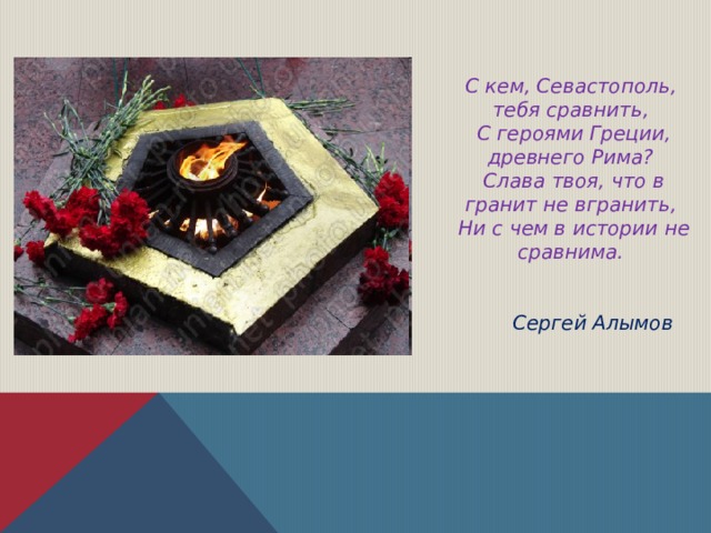 С кем, Севастополь, тебя сравнить,  С героями Греции, древнего Рима?  Слава твоя, что в гранит не вгранить,  Ни с чем в истории не сравнима.   Сергей Алымов 