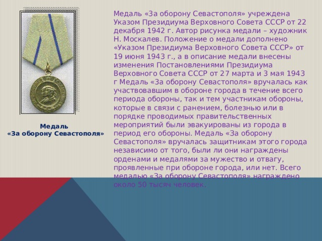Медаль «3а оборону Севастополя» учреждена Указом Президиума Верховного Совета СССР от 22 декабря 1942 г. Автор рисунка медали – художник Н. Москалев. Положение о медали дополнено «Указом Президиума Верховного Совета СССР» от 19 июня 1943 г., а в описание медали внесены изменения Постановлениями Президиума Верховного Совета СССР от 27 марта и 3 мая 1943 г Медаль «3а оборону Севастополя» вручалась как участвовавшим в обороне города в течение всего периода обороны, так и тем участникам обороны, которые в связи с ранением, болезнью или в порядке проводимых правительственных мероприятий были эвакуированы из города в период его обороны.  Медаль «За оборону Севастополя» вручалась защитникам этого города независимо от того, были ли они награждены орденами и медалями за мужество и отвагу, проявленные при обороне города, или нет. Всего медалью «За оборону Севастополя» награждено около 50 тысяч человек.  Медаль «За оборону Севастополя» 
