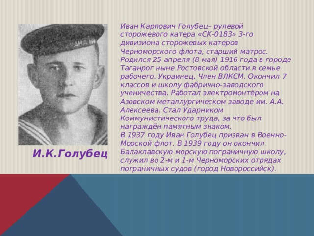 Иван Карпович Голубец– рулевой сторожевого катера «СК-0183» 3-го дивизиона сторожевых катеров Черноморского флота, старший матрос. Родился 25 апреля (8 мая) 1916 года в городе Таганрог ныне Ростовской области в семье рабочего. Украинец. Член ВЛКСМ. Окончил 7 классов и школу фабрично-заводского ученичества. Работал электромонтёром на Азовском металлургическом заводе им. А.А. Алексеева. Стал Ударником Коммунистического труда, за что был награждён памятным знаком. В 1937 году Иван Голубец призван в Военно-Морской флот. В 1939 году он окончил Балаклавскую морскую пограничную школу, служил во 2-м и 1-м Черноморских отрядах пограничных судов (город Новороссийск).  И.К.Голубец 