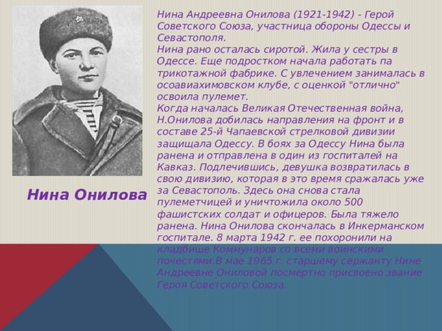 Нина Андреевна Онилова (1921-1942) - Герой Советского Союза, участница обороны Одессы и Севастополя. Нина рано осталась сиротой. Жила у сестры в Одессе. Еще подростком начала работать па трикотажной фабрике. С увлечением занималась в осоавиахимовском клубе, с оценкой 