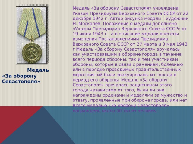 Медаль «3а оборону Севастополя» учреждена Указом Президиума Верховного Совета СССР от 22 декабря 1942 г. Автор рисунка медали – художник Н. Москалев. Положение о медали дополнено «Указом Президиума Верховного Совета СССР» от 19 июня 1943 г., а в описание медали внесены изменения Постановлениями Президиума Верховного Совета СССР от 27 марта и 3 мая 1943 г Медаль «3а оборону Севастополя» вручалась как участвовавшим в обороне города в течение всего периода обороны, так и тем участникам обороны, которые в связи с ранением, болезнью или в порядке проводимых правительственных мероприятий были эвакуированы из города в период его обороны. Медаль «За оборону Севастополя» вручалась защитникам этого города независимо от того, были ли они награждены орденами и медалями за мужество и отвагу, проявленные при обороне города, или нет. Всего медалью «За оборону Севастополя» награждено около 50 тысяч человек.  Медаль «За оборону Севастополя» 