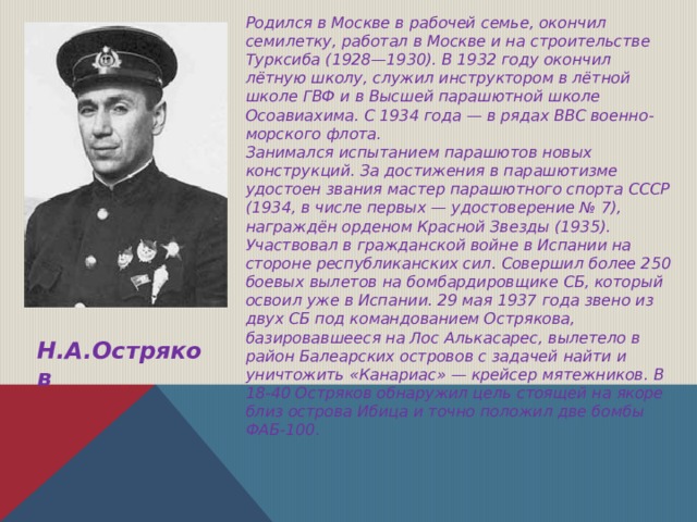 Родился в Москве в рабочей семье, окончил семилетку, работал в Москве и на строительстве Турксиба (1928—1930). В 1932 году окончил лётную школу, служил инструктором в лётной школе ГВФ и в Высшей парашютной школе Осоавиахима. С 1934 года — в рядах ВВС военно-морского флота. Занимался испытанием парашютов новых конструкций. За достижения в парашютизме удостоен звания мастер парашютного спорта СССР (1934, в числе первых — удостоверение № 7), награждён орденом Красной Звезды (1935). Участвовал в гражданской войне в Испании на стороне республиканских сил. Совершил более 250 боевых вылетов на бомбардировщике СБ, который освоил уже в Испании. 29 мая 1937 года звено из двух СБ под командованием Острякова, базировавшееся на Лос Алькасарес, вылетело в район Балеарских островов с задачей найти и уничтожить «Канариас» — крейсер мятежников. В 18-40 Остряков обнаружил цель стоящей на якоре близ острова Ибица и точно положил две бомбы ФАБ-100.   Н.А.Остряков 