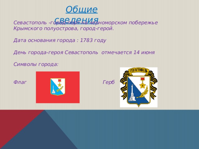  Общие сведения Севастополь -город-порт на черноморском побережье Крымского полуострова, город-герой.  Дата основания города : 1783 году  День города-героя Севастополь отмечается 14 июня  Символы города:   Флаг Герб 