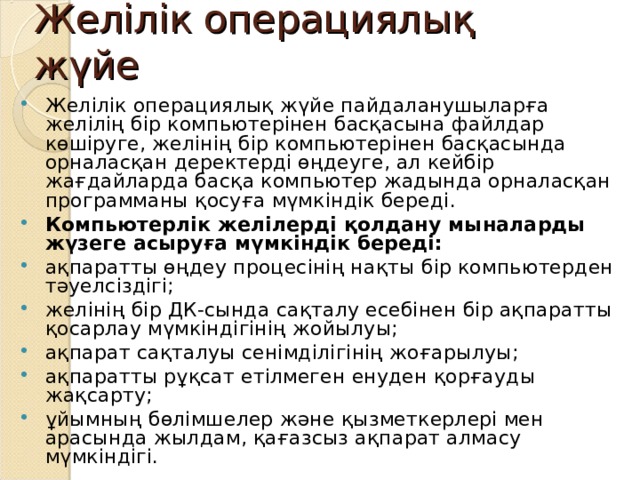 Желілік операциялық жүйе Желілік операциялық жүйе пайдаланушыларға желілің бір компьютерінен басқасына файлдар көшіруге, желінің бір компьютерінен басқасында орналасқан деректерді өңдеуге, ал кейбір жағдайларда басқа компьютер жадында орналасқан программаны қосуға мүмкіндік береді. Компьютерлік желілерді қолдану мыналарды жүзеге асыруға мүмкіндік береді: ақпаратты өңдеу процесінің нақты бір компьютерден тәуелсіздігі; желінің бір ДК-сында сақталу есебінен бір ақпаратты қосарлау мүмкіндігінің жойылуы; ақпарат сақталуы сенімділігінің жоғарылуы; ақпаратты рұқсат етілмеген енуден қорғауды жақсарту; ұйымның бөлімшелер және қызметкерлері мен арасында жылдам, қағазсыз ақпарат алмасу мүмкіндігі.  