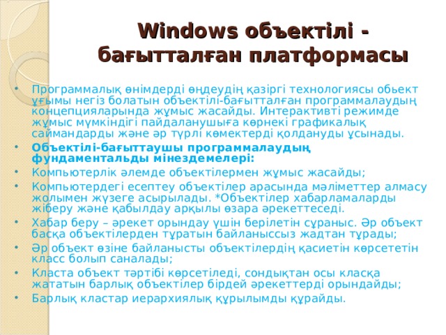 Windows объектілі - бағытталған платформасы Программалық өнімдерді өңдеудің қазіргі технологиясы обьект ұғымы негіз болатын объектілі-бағытталған программалаудың концепцияларында жұмыс жасайды. Интерактивті режимде жұмыс мүмкіндігі пайдаланушыға көрнекі графикалық саймандарды және әр түрлі көмектерді қолдануды ұсынады. Объектілі-бағыттаушы программалаудың фундаментальды мінездемелері: Компьютерлік әлемде объектілермен жұмыс жасайды; Компьютердегі есептеу объектілер арасында мәліметтер алмасу жолымен жүзеге асырылады. *Объектілер хабарламаларды жіберу және қабылдау арқылы өзара әрекеттеседі. Хабар беру – әрекет орындау үшін берілетін сұраныс. Әр объект басқа объектілерден тұратын байланыссыз жадтан тұрады; Әр объект өзіне байланысты объектілердің қасиетін көрсететін класс болып саналады; Класта объект тәртібі көрсетіледі, сондықтан осы класқа жататын барлық объектілер бірдей әрекеттерді орындайды; Барлық кластар иерархиялық құрылымды құрайды.  