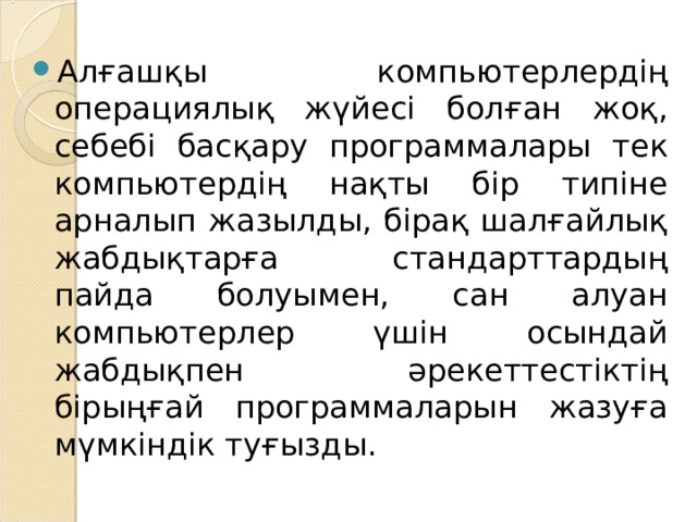 Алғашқы компьютерлердің операциялық жүйесі болған жоқ, себебі басқару программалары тек компьютердің нақты бір типіне арналып жазылды, бірақ шалғайлық жабдықтарға стандарттардың пайда болуымен, сан алуан компьютерлер үшін осындай жабдықпен әрекеттестіктің бірыңғай программаларын жазуға мүмкіндік туғызды. 
