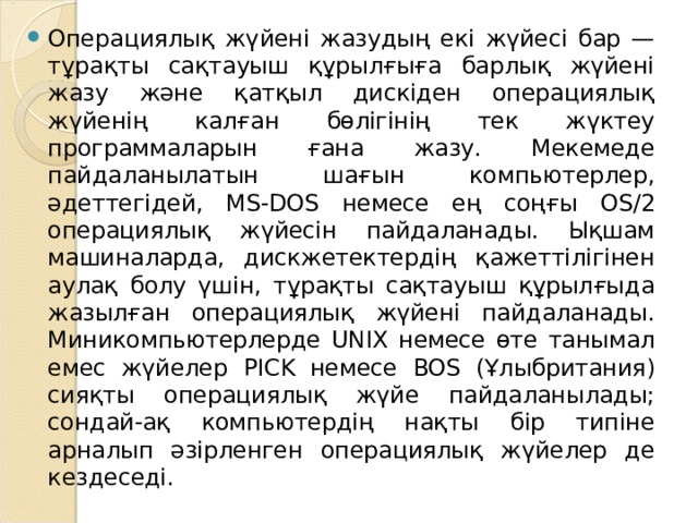 Операциялық жүйені жазудың екі жүйесі бар — тұрақты сақтауыш құрылғыға барлық жүйені жазу және қатқыл дискіден операциялық жүйенің калған бөлігінің тек жүктеу программаларын ғана жазу. Мекемеде пайдаланылатын шағын компьютерлер, әдеттегідей, MS-DOS немесе ең соңғы OS/2 операциялық жүйесін пайдаланады. Ықшам машиналарда, дискжетектердің қажеттілігінен аулақ болу үшін, тұрақты сақтауыш құрылғыда жазылған операциялық жүйені пайдаланады. Миникомпьютерлерде UNIX немесе өте танымал емес жүйелер PICK немесе BOS ( Ұлыбритания) сияқты операциялық жүйе пайдаланылады; сондай-ақ компьютердің нақты бір типіне арналып әзірленген операциялық жүйелер де кездеседі. 