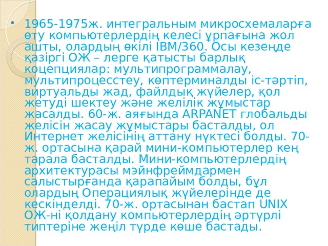 1965-1975ж. интегральным микросхемаларға өту компьютерлердің келесі ұрпағына жол ашты, олардың өкілі IBM/360. Осы кезеңде қазіргі ОЖ – лерге қатысты барлық коцепциялар: мультипрограммалау, мультипроцесстеу, көптерминалды іс-тәртіп, виртуальды жад, файлдық жүйелер, қол жетуді шектеу және желілік жұмыстар жасалды. 60-ж. аяғында  ARPANET  глобальды желісін жасау жұмыстары басталды, ол Интернет желісінің аттану нүктесі болды. 70-ж. ортасына қарай мини-компьютерлер кең тарала басталды. Мини-компьютерлердің архитектурасы мэйнфреймдармен салыстырғанда қарапайым болды, бұл олардың Операциялық жүйелерінде де кескінделді. 70-ж. ортасынан бастап UNIX ОЖ-ні қолдану компьютерлердің әртүрлі типтеріне жеңіл түрде көше бастады. 