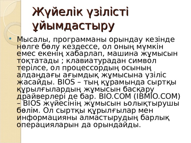 Жүйелік үзілісті ұйымдастыру Мысалы, программаны орындау кезінде нөлге бөлу кездессе, ол оның мүмкін емес екенің хабарлап, машина жұмысын тоқтатады ; клавиатурадан символ терілсе, ол процессордың осының алдаңдағы ағымдық жұмысына үзіліс жасайды. BIOS – тың құрамында сыртқы құрылғылардың жұмысын басқару драйверлері де бар. BIO.COM (IBMIO.COM) – BIOS жүйесінің жұмысын ьолықтырушы бөлім. Ол сыртқы құрылғылар мен информацияны алмастырудың барлық операцияларын да орындайды. 