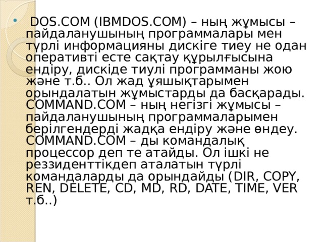   DOS.COM (IBMDOS.COM) – ның жұмысы – пайдаланушының программалары мен түрлі информацияны дискіге тиеу не одан оперативті есте сақтау құрылғысына ендіру, дискіде тиулі программаны жою және т.б.. Ол жад ұяшықтарымен орындалатын жұмыстарды да басқарады. COMMAND.COM – ның негізгі жұмысы – пайдаланушының программаларымен берілгендерді жадқа ендіру және өндеу. COMMAND.COM – ды командалық процессор деп те атайды. Ол ішкі не реззиденттікдеп аталатын түрлі командаларды да орындайды ( DIR, COPY, REN, DELETE, CD, MD, RD, DATE, TIME, VER т.б..) 