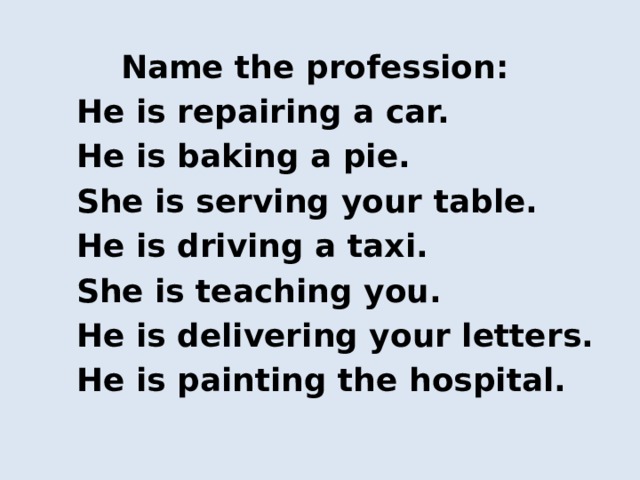  Name the profession:  He is repairing a car.  He is baking a pie.  She is serving your table.  He is driving a taxi.  She is teaching you.  He is delivering your letters.  He is painting the hospital. 