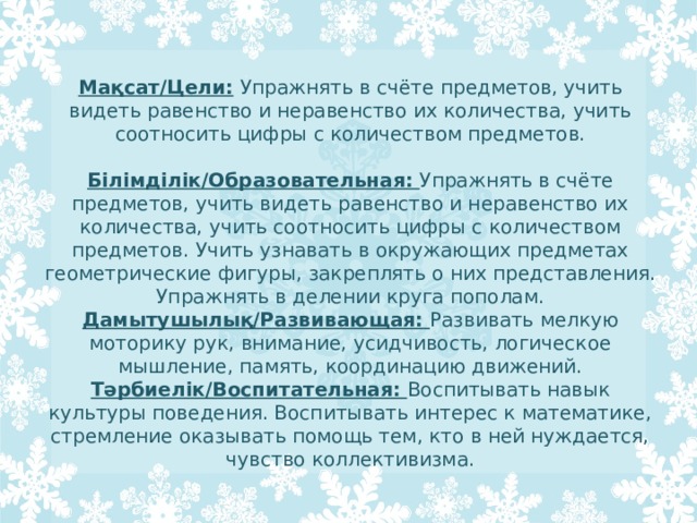 Мақсат/Цели:  Упражнять в счёте предметов, учить видеть равенство и неравенство их количества, учить соотносить цифры с количеством предметов.   Білімділік/Образовательная:  Упражнять в счёте предметов, учить видеть равенство и неравенство их количества, учить соотносить цифры с количеством предметов. Учить узнавать в окружающих предметах геометрические фигуры, закреплять о них представления. Упражнять в делении круга пополам.  Дамытушылық/Развивающая:  Развивать мелкую моторику рук, внимание, усидчивость, логическое мышление, память, координацию движений.  Тәрбиелік/Воспитательная:  Воспитывать навык культуры поведения. Воспитывать интерес к математике, стремление оказывать помощь тем, кто в ней нуждается, чувство коллективизма. 