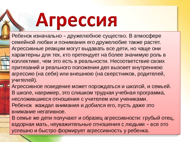 Ребенок изначально – дружелюбное существо. В атмосфере семейной любви и понимания его дружелюбие также растет. Агрессивные реакции могут выдавать все дети, но чаще они характерны для тех, кто претендует на более значимую роль в коллективе, чем это есть в реальности. Несоответствие своих притязаний и реального положения дел вызовет внутреннюю агрессию (на себя) или внешнюю (на сверстников, родителей, учителей). Агрессивное поведение может порождаться и школой, и семьей. В школе, например, это слишком трудная учебная программа, несложившиеся отношения с учителем или учениками. Ребенок жаждал внимания и добился его, пусть даже это внимание негативное. В семье же дети получают и образец агрессивности: грубый отец, вздорная мать, неуважительные отношения с людьми – все это успешно и быстро формирует агрессивность у ребенка. 