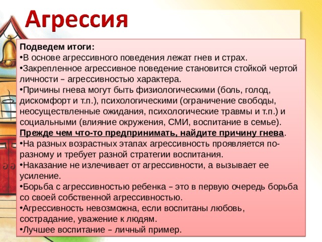 Подведем итоги: В основе агрессивного поведения лежат гнев и страх. Закрепленное агрессивное поведение становится стойкой чертой личности – агрессивностью характера. Причины гнева могут быть физиологическими (боль, голод, дискомфорт и т.п.), психологическими (ограничение свободы, неосуществленные ожидания, психологические травмы и т.п.) и социальными (влияние окружения, СМИ, воспитание в семье). Прежде чем что-то предпринимать, найдите причину гнева . На разных возрастных этапах агрессивность проявляется по-разному и требует разной стратегии воспитания. Наказание не излечивает от агрессивности, а   вызывает ее усиление. Борьба с агрессивностью ребенка – это в первую очередь борьба со своей собственной агрессивностью. Агрессивность невозможна, если воспитаны любовь, сострадание, уважение к людям. Лучшее воспитание – личный пример. 
