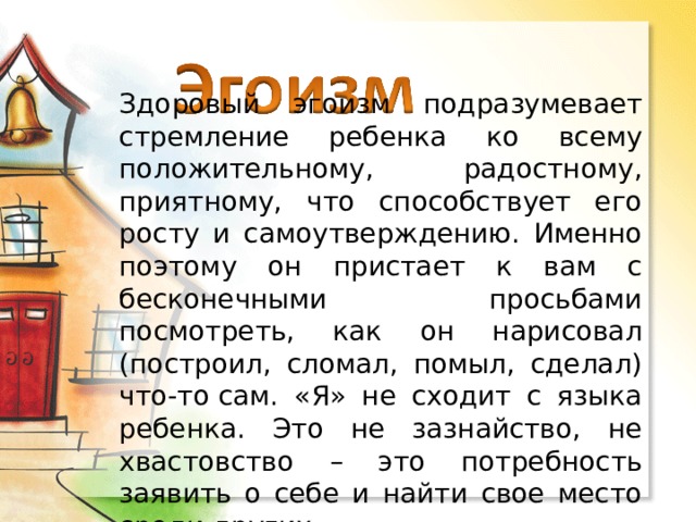Здоровый эгоизм подразумевает стремление ребенка ко всему положительному, радостному, приятному, что способствует его росту и самоутверждению. Именно поэтому он пристает к вам с бесконечными просьбами посмотреть, как он нарисовал (построил, сломал, помыл, сделал) что-то сам. «Я» не сходит с языка ребенка. Это не зазнайство, не хвастовство – это потребность заявить о себе и найти свое место среди других. 
