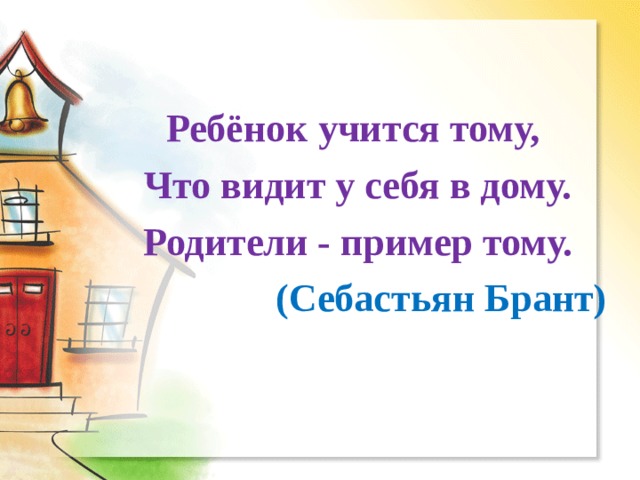 Ребёнок учится тому, Что видит у себя в дому. Родители - пример тому.  (Себастьян Брант) 