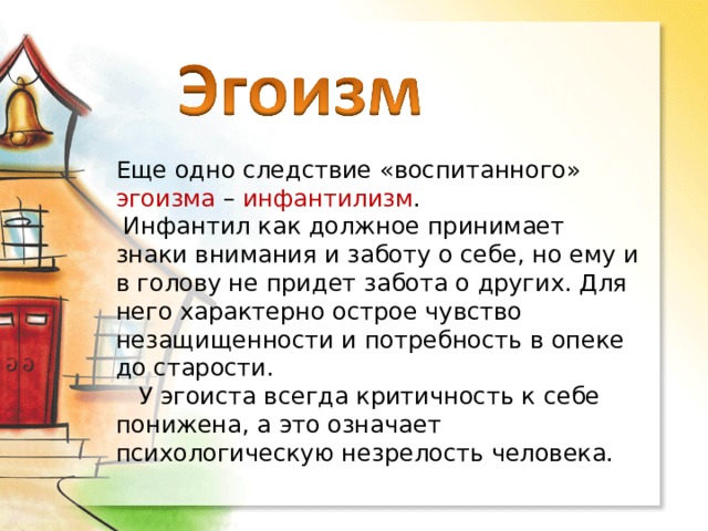 Еще одно следствие «воспитанного» эгоизма – инфантилизм .  Инфантил как должное принимает знаки внимания и заботу о себе, но ему и в голову не придет забота о других. Для него характерно острое чувство незащищенности и потребность в опеке до старости.  У эгоиста всегда критичность к себе понижена, а это означает психологическую незрелость человека. 