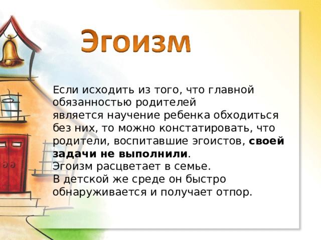 Если исходить из того, что главной обязанностью родителей является научение ребенка обходиться без них, то можно констатировать, что родители, воспитавшие эгоистов, своей задачи не выполнили . Эгоизм расцветает в семье. В детской же среде он быстро обнаруживается и получает отпор. 