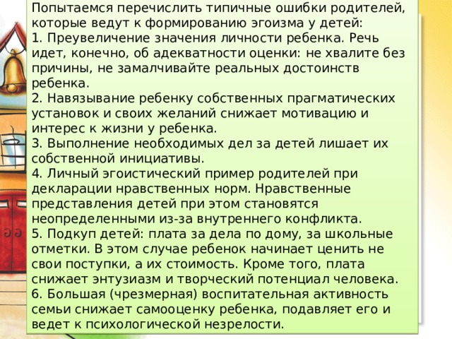Попытаемся перечислить типичные ошибки родителей, которые ведут к формированию эгоизма у детей: 1. Преувеличение значения личности ребенка. Речь идет, конечно, об адекватности оценки: не хвалите без причины, не замалчивайте реальных достоинств ребенка. 2. Навязывание ребенку собственных прагматических установок и своих желаний снижает мотивацию и интерес к жизни у ребенка. 3. Выполнение необходимых дел за детей лишает их собственной инициативы. 4. Личный эгоистический пример родителей при декларации нравственных норм. Нравственные представления детей при этом становятся неопределенными из-за внутреннего конфликта. 5. Подкуп детей: плата за дела по дому, за школьные отметки. В этом случае ребенок начинает ценить не свои поступки, а их стоимость. Кроме того, плата снижает энтузиазм и творческий потенциал человека. 6. Большая (чрезмерная) воспитательная активность семьи снижает самооценку ребенка, подавляет его и ведет к психологической незрелости. 