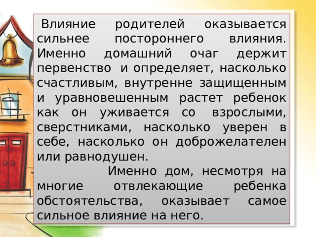   Влияние родителей оказывается сильнее постороннего влияния. Именно домашний очаг держит первенство  и определяет, насколько счастливым, внутренне защищенным и уравновешенным растет ребенок как он уживается со  взрослыми, сверстниками, насколько уверен в себе, насколько он доброжелателен или равнодушен.  Именно дом, несмотря на многие отвлекающие ребенка обстоятельства, оказывает самое сильное влияние на него.  