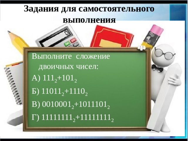 Задания для самостоятельного выполнения Выполните сложение двоичных чисел: А) 111 2 +101 2 Б) 11011 2 +1110 2 В) 0010001 2 +1011101 2 Г) 11111111 2 +11111111 2 