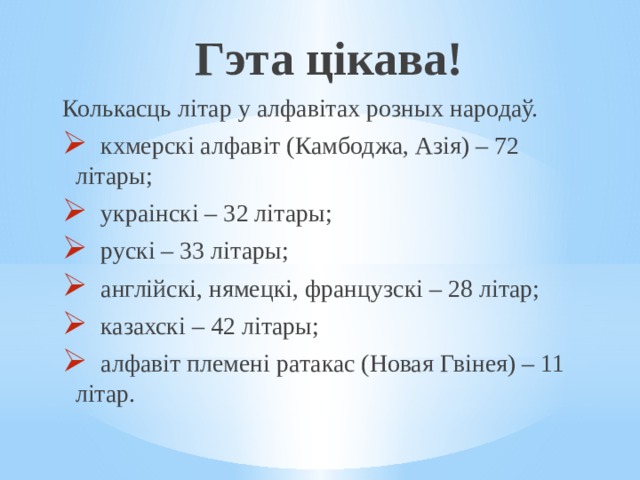 Гэта цікава! Колькасць літар у алфавітах розных народаў.  кхмерскі алфавіт (Камбоджа, Азія) – 72 літары;  украінскі – 32 літары;  рускі – 33 літары;  англійскі, нямецкі, французскі – 28 літар;  казахскі – 42 літары;  алфавіт племені ратакас (Новая Гвінея) – 11 літар. 