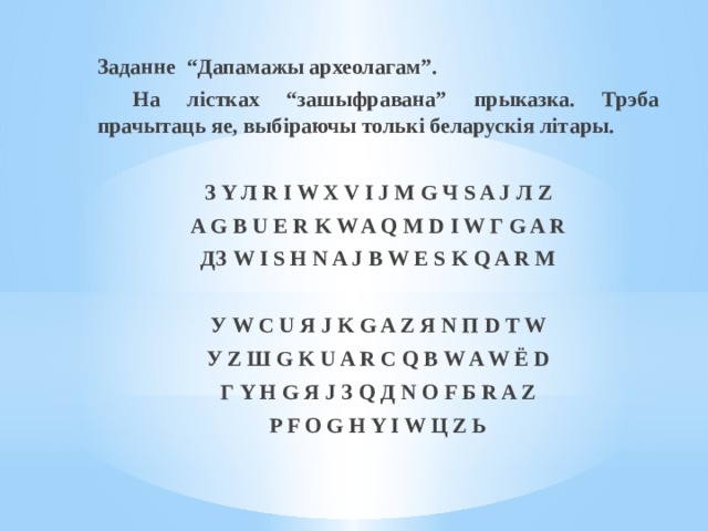 Заданне  “Дапамажы археолагам”.  На лістках “зашыфравана” прыказка. Трэба прачытаць яе, выбіраючы толькі беларускія літары. З Y Л R I W X V I J M G Ч S A J Л Z A G B U E R K W A Q M D I W Г G A R ДЗ W I S H N A J B W E S K Q A R M   У W C U Я J K G A Z Я N П D T W У Z Ш G K U A R C Q B W A W Ё D Г Y H G Я J З Q Д N O F Б R A Z P F O G H Y I W Ц Z Ь 