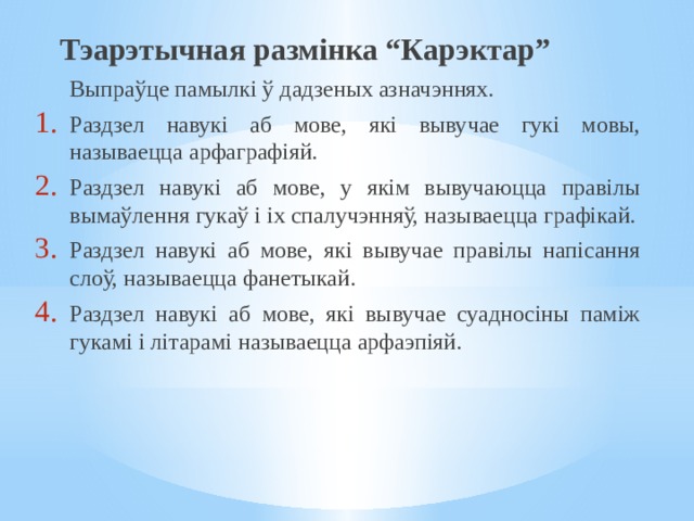 Тэарэтычная размінка “Карэктар”  Выпраўце памылкі ў дадзеных азначэннях. Раздзел навукі аб мове, які вывучае гукі мовы, называецца арфаграфіяй. Раздзел навукі аб мове, у якім вывучаюцца правілы вымаўлення гукаў і іх спалучэнняў, называецца графікай. Раздзел навукі аб мове, які вывучае правілы напісання слоў, называецца фанетыкай. Раздзел навукі аб мове, які вывучае суадносіны паміж гукамі і літарамі называецца арфаэпіяй. 