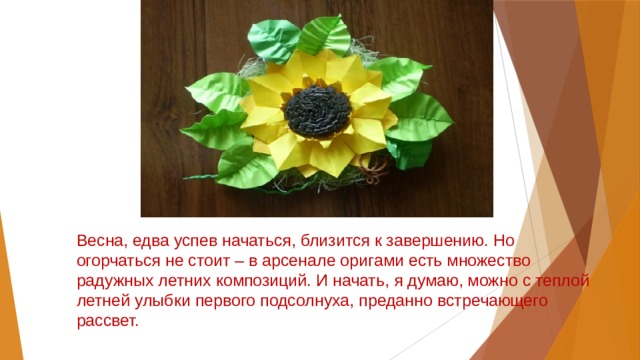 Весна, едва успев начаться, близится к завершению. Но огорчаться не стоит – в арсенале оригами есть множество радужных летних композиций. И начать, я думаю, можно с теплой летней улыбки первого подсолнуха, преданно встречающего рассвет. 