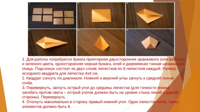 1. Для работы потребуется бумага принтерная двухсторонняя оранжевого (или желтого) и зеленого цвета, односторонняя черная бумага, клей и деревянная тонкая шпажка или спица. Подсолнух состоит из двух слоев лепестков по 8 лепестков каждый. Размер исходного квадрата для лепестка 4х4 см.  2. Квадрат согнуть по диагонали. Нижний и верхний углы загнуть к средней линии сгиба.  3. Перевернуть, загнуть острый угол до средины лепестка (для точности можно загибать против света – острый уголок должен быть на уровне стыка линий с другой стороны). Перевернуть.  4. Отогнуть максимально в сторону правый нижний угол. Один лепесток готов, таких элементов должно быть 8. 