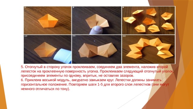 5. Отогнутый в сторону уголок проклеиваем, соединяем два элемента, наложив второй лепесток на проклеенную поверхность уголка. Проклеиваем следующий отогнутый уголок, присоединяем элементы по одному, впритык, не оставляя зазоров.  6. Приклеив восьмой модуль, аккуратно замыкаем круг. Лепестки должны занимать горизонтальное положение. Повторяем шаги 1-5 для второго слоя лепестков (они могут немного отличаться по тону).   