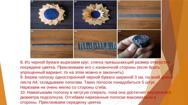 8. Из черной бумаги вырезаем круг, слегка превышающий размер отверстия посредине цветка. Приклеиваем его с изнаночной стороны (если брать упрощенный вариант, то на этом можно и закончить)  9. Берем полоску односторонней черной бумаги шириной 3 см, по всей длине листа А4, складываем пополам. Таких полосок понадобиться 5 штук. Нарезаем не очень мелко со стороны сгиба.  10. Наматываем полоску в нетугую спираль, пока она достигнет внутреннего диаметра подсолнуха. Отгибаем нарезанные полоски максимально в стороны. Приклеиваем серединку цветка. 