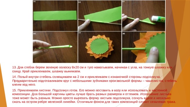 13. Для стебля берем зеленую полоску 8х20 см и туго наматываем, начиная с угла, на тонкую шпажку или спицу. Край приклеиваем, шпажку вынимаем. 14. Полый внутри стебель сплющиваем на 2 см и приклеиваем с изнаночной стороны подсолнуха. Предварительно подготавливаем круг с небольшими зубчиками произвольной формы – чашелистик, стебель клеим под него. 15. Приклеиваем листики. Подсолнух готов. Его можно поставить в вазу или использовать в настенной композиции. Для большой картины цветы лучше брать разных размеров и оттенков. Исполнение листьев тоже может быть разным. Можно просто вырезать форму листьев подсолнуха, согнуть вдвое и несильно сжать на остром ребре железной линейки. Отличным фоном для таких композиций служит сезалевая трава. 
