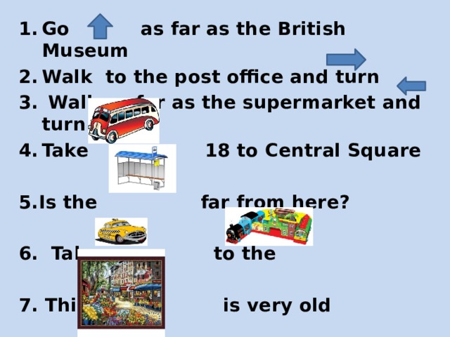 Go as far as the British Museum Walk to the post office and turn   Walk as far as the supermarket and turn Take 18 to Central Square   5.Is the far from here?  6. Take a to the  7. This is very old 