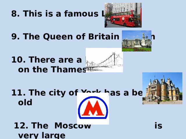 8. This is a famous London  9. The Queen of Britain lives in  10. There are a lot of on the Thames  11. The city of York has a beautiful old  12. The Moscow is very large 