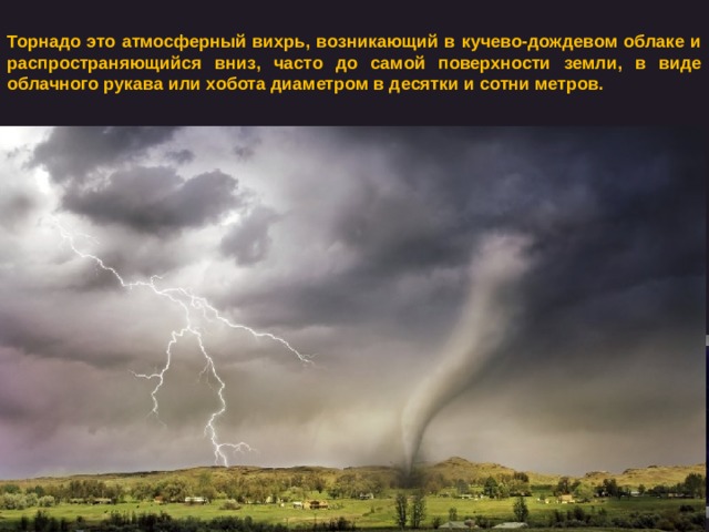 Торнадо это атмосферный вихрь, возникающий в кучево-дождевом облаке и распространяющийся вниз, часто до самой поверхности земли, в виде облачного рукава или хобота диаметром в десятки и сотни метров. 