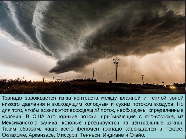 Торнадо зарождается из-за контраста между влажной и теплой зоной низкого давления и восходящим холодным и сухим потоком воздуха. Но для того, чтобы возник этот восходящий поток, необходимы определенные условия. В США это горячие потоки, прибывающие с юго-востока, из Мексиканского залива, которые проецируются на центральные штаты. Таким образом, чаще всего феномен торнадо зарождается в Техасе, Оклахоме, Арканзасе, Миссури, Теннеси, Индиане и Огайо. 