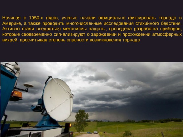 Начиная с 1950-х годов, ученые начали официально фиксировать торнадо в Америке, а также проводить многочисленные исследования стихийного бедствия. Активно стали внедряться механизмы защиты, проведена разработка приборов, которые своевременно сигнализируют о зарождении и прохождении атмосферных вихрей, просчитывая степень опасности возникновения торнадо 