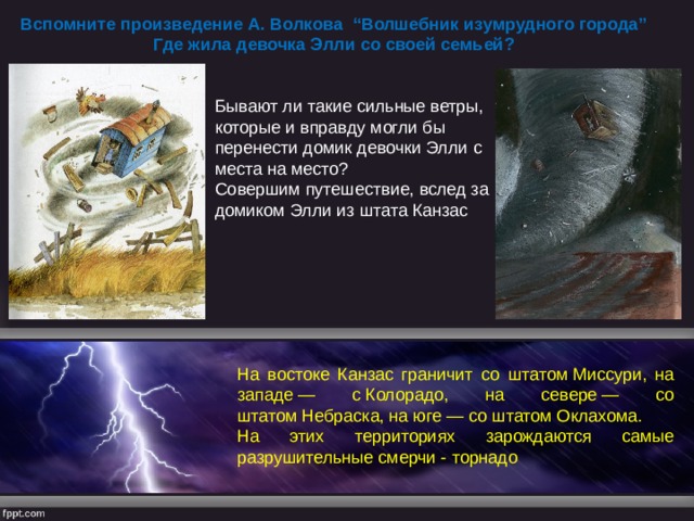 Вспомните произведение А. Волкова “Волшебник изумрудного города” Где жила девочка Элли со своей семьей? Бывают ли такие сильные ветры, которые и вправду могли бы перенести домик девочки Элли с места на место? Совершим путешествие, вслед за домиком Элли из штата Канзас На востоке Канзас граничит со штатом Миссури, на западе — с Колорадо, на севере — со штатом Небраска, на юге — со штатом Оклахома. На этих территориях зарождаются самые разрушительные смерчи - торнадо 