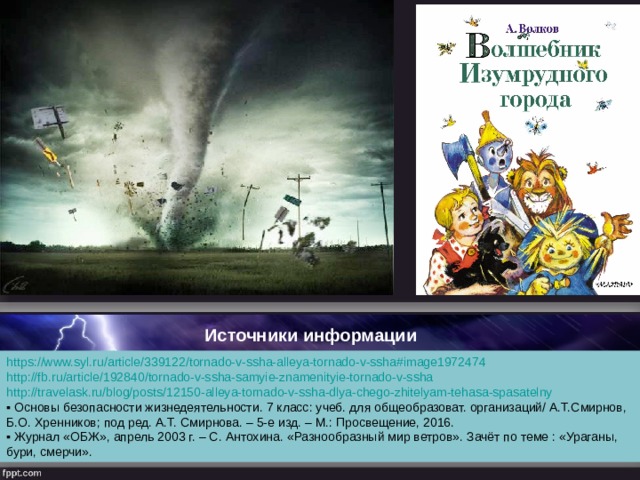 Источники информации https://www.syl.ru/article/339122/tornado-v-ssha-alleya-tornado-v-ssha#image1972474 http://fb.ru/article/192840/tornado-v-ssha-samyie-znamenityie-tornado-v-ssha http://travelask.ru/blog/posts/12150-alleya-tornado-v-ssha-dlya-chego-zhitelyam-tehasa-spasatelny ▪ Основы безопасности жизнедеятельности. 7 класс: учеб. для общеобразоват. организаций/ А.Т.Смирнов, Б.О. Хренников; под ред. А.Т. Смирнова. – 5-е изд. – М.: Просвещение, 2016. ▪ Журнал «ОБЖ», апрель 2003 г. – С. Антохина. «Разнообразный мир ветров». Зачёт по теме : «Ураганы, бури, смерчи». 