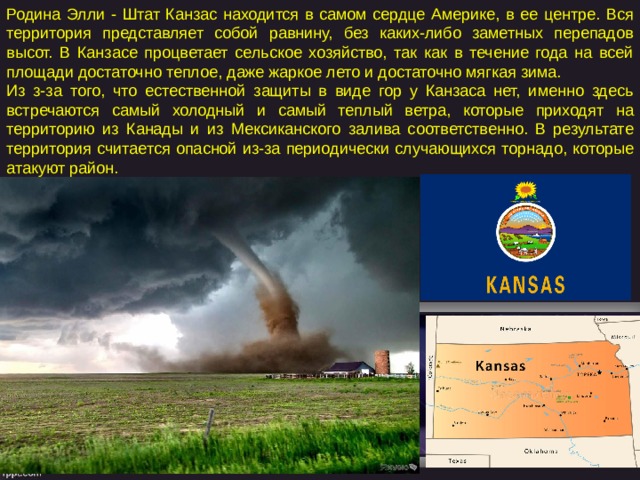 Родина Элли - Штат Канзас находится в самом сердце Америке, в ее центре. Вся территория представляет собой равнину, без каких-либо заметных перепадов высот. В Канзасе процветает сельское хозяйство, так как в течение года на всей площади достаточно теплое, даже жаркое лето и достаточно мягкая зима. Из з-за того, что естественной защиты в виде гор у Канзаса нет, именно здесь встречаются самый холодный и самый теплый ветра, которые приходят на территорию из Канады и из Мексиканского залива соответственно. В результате территория считается опасной из-за периодически случающихся торнадо, которые атакуют район. 