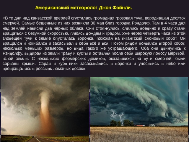   Американский метеоролог Джон Файнли. «В те дни над канзасской прерией сгустилась громадная грозовая туча, породившая десяток смерчей. Самые бешенные из них возникли 30 мая близ городка Рэндолф. Там в 4 часа дня над землёй нависли два чёрных облака. Они столкнулись, слились воедино и сразу стали вращаться с безумной скоростью, плюясь дождём и градом. Уже через четверть часа из этой зловещей тучи к земле опустилась воронка, похожая на гигантский слоновый хобот. Он вращался и изгибался и засасывал в себя всё и вся. Потом рядом появился второй хобот, несколько меньших размеров, но вида такого же устрашающего. Оба они двинулись к Рэндолфу, выдирая из земли траву и кусты и оставляя после себя широкую полосу мёртвой, голой земли. С нескольких фермерских домиков, оказавшихся на пути смерчей, были сорваны крыши. Сараи и курятники засасывались в воронки и уносились в небо или превращались в россыпь ломаных досок». 