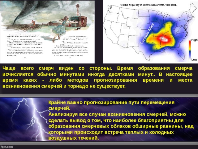 Чаще всего смерч виден со стороны. Время образования смерча исчисляется обычно минутами иногда десятками минут.. В настоящее время каких - либо методов прогнозирования времени и места возникновения смерчей и торнадо не существует.  Крайне важно прогнозирование пути перемещения смерчей. Анализируя все случаи возникновения смерчей, можно сделать вывод о том, что наиболее благоприятны для образования смерчевых облаков обширные равнины, над которыми происходит встреча теплых и холодных воздушных течений. 