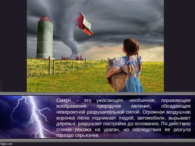 Смерч – это ужасающее, необычное, поражающее воображение природное явление, обладающее невероятной разрушительной силой. Огромная воздушная воронка легко поднимает людей, автомобили, вырывает деревья, разрушает постройки до основания. По действию стихия похожа на ураган, но последствия ее разгула гораздо серьезнее. 