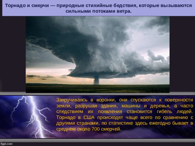 Торнадо и смерчи — природные стихийные бедствия, которые вызываются сильными потоками ветра. Закручиваясь в воронки, они спускаются к поверхности земли, разрушая здания, машины и деревья, а часто следствием их появления становится гибель людей. Торнадо в США происходят чаще всего по сравнению с другими странами, по статистике здесь ежегодно бывает в среднем около 700 смерчей. 