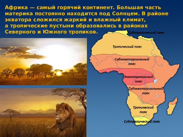 Африка — самый горячий континент. Большая часть материка постоянно находится под Солнцем. В районе экватора сложился жаркий и влажный климат, а тропические пустыни образовались в районах Северного и Южного тропиков.   